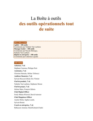 La Boîte à outils
des outils opérationnels tout
de suite
MEGA Boîte à Outils
Agilité – 100 outils
Coordonnée par Nathalie Van Laethem
Manager leader – 100 outils
Coordonnée par Pascale Bélorgey,
Nathalie Van Laethem
Digital en entreprise – 100 outils
Coordonnée par Catherine Lejealle
MÉTIERS
Acheteur, 3e
éd.
Stéphane Canonne, Philippe Petit
Assistante, 2e
éd.
Christine Harache, Hélène Tellitocci
Auditeur financier, 2e
éd.
Sylvain Boccon-Gibod, Éric Vilmint
Chef de produit, 2e
éd.
Nathalie Van Laethem, Stéphanie Moran
Chef de projet, 2e
éd.
Jérôme Maes, François Debois
Chief Digital Officer
Emily Métais-Wiersch, David Autissier
Chief Happiness Officer
Amélie Motte, Saphia Larabi,
Sylvain Boutet
Coach en entreprise, 2e
éd.
Belkacem Ammiar, Omid Kohneh-Chahri
 