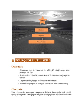 POURQUOI L’UTILISER ?
Objectifs
• S’assurer que la vision et les objectifs stratégiques sont
partagés par tous.
• Traduire les objectifs généraux en actions concrètes jusqu’au
terrain.
• Organiser la synergie de toutes les ressources.
• Mesurer le progrès et corriger les dérives pour suivre le cap.
Contexte
Pour obtenir des avantages compétitifs décisifs, l’entreprise doit choisir
quelques objectifs stratégiques majeurs et engager les actions nécessaires
 