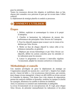 pour les atteindre.
Toutes les ressources doivent être alignées et mobilisées dans ce but,
chacun doit connaître avec précision la part qui lui revient dans l’effort
collectif.
Le déploiement de stratégie planifie et conduit ce processus.
COMMENT L’UTILISER ?
Étapes
1. Définir, expliciter et communiquer la vision et le projet
d’entreprise.
2. Clarifier et harmoniser les indicateurs de mesure des
performances des principales Value Streams de l’entreprise.
3. Fixer les objectifs majeurs pour avancer vers la vision et les
décliner par Value Stream.
4. Mettre en face de chaque objectif la valeur cible et les
échéances (annuelles, en général).
5. Déployer par niveau hiérarchique et par Value Stream ces
objectifs, définir les actions concrètes pour les atteindre et
les indicateurs pour les mesurer.
6. Lancer le programme et mesurer à intervalles réguliers
l’avancement, adopter les mesures correctives si nécessaire.
Méthodologie et conseils
Une manière privilégiée de gérer le déploiement de stratégie est
l’organisation annuelle de sessions de « catch ball ». Inspiré d’un simple
jeu de « lancer de balle », c’est un processus inter-niveaux, qui consiste,
pour chaque niveau managérial, à lancer un défi chiffré au niveau suivant
et d’attendre la réponse. Cela donne lieu à des séances de négociation,
permet des analyses chiffrées et factuelles, mobilise les équipes et clarifie
les synergies, désamorce les conflits et élimine les doublons.
Ainsi, le consensus se construit sans malentendus et ambiguïtés.
La revue d’avancement est un sous-processus clé. Il s’agit, pour chaque
Value Stream, de présenter mensuellement les indicateurs et les plans
 