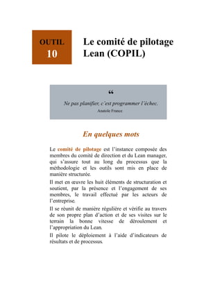 OUTIL
10
Le comité de pilotage
Lean (COPIL)
“
Ne pas planifier, c’est programmer l’échec.
Anatole France
En quelques mots
Le comité de pilotage est l’instance composée des
membres du comité de direction et du Lean manager,
qui s’assure tout au long du processus que la
méthodologie et les outils sont mis en place de
manière structurée.
Il met en œuvre les huit éléments de structuration et
soutient, par la présence et l’engagement de ses
membres, le travail effectué par les acteurs de
l’entreprise.
Il se réunit de manière régulière et vérifie au travers
de son propre plan d’action et de ses visites sur le
terrain la bonne vitesse de déroulement et
l’appropriation du Lean.
Il pilote le déploiement à l’aide d’indicateurs de
résultats et de processus.
 