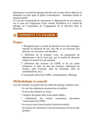 Idéalement, le comité de pilotage doit être mis en place dès le début de la
démarche ou juste après la phase d’introduction – formation initiale et
chantiers-pilote.
Il n’est pas recommandé de commencer le déploiement en son absence,
car le Lean est l’expression d’une volonté Top-Down et le comité de
pilotage est l’incarnation de l’engagement de la direction dans la
démarche.
COMMENT L’UTILISER ?
Étapes
1. Désignation par le comité de direction d’un Lean manager,
rattaché au directeur du site. Son rôle et ses missions sont
précisés, ses ressources sont décidées.
2. Définition de la stratégie Lean, du programme de
déploiement et de la road map, par le comité de direction
auquel est associé le Lean manager.
3. Définition des missions du COPIL et de ses outils
(fréquence et ordre du jour des réunions, indicateurs de
mesure, plan d’actions, plan de formation, plan de
communication, etc.).
4. Lancement officiel du COPIL, communication, affichage.
Méthodologie et conseils
Lors des réunions, les points clés du comité de pilotage à aborder sont :
• le suivi des indicateurs de processus et résultats ;
• la revue des chantiers en cours ;
• l’analyse des points forts et des points faibles ;
• l’élaboration des actions correctrices nécessitant
l’intervention du COPIL ;
• la revue et mise à jour du plan d’action du comité ;
• les actions de valorisation et de reconnaissance du travail des
groupes ;
 