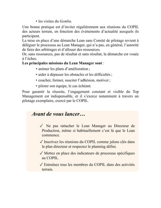 • les visites du Gemba.
Une bonne pratique est d’inviter régulièrement aux réunions du COPIL
des acteurs terrain, en fonction des événements d’actualité auxquels ils
participent.
La mise en place d’une démarche Lean sans Comité de pilotage revient à
déléguer le processus au Lean Manager, qui n’a pas, en général, l’autorité
de faire des arbitrages et d’allouer des ressources.
Or, sans ressources, pas de résultat et sans résultat, la démarche est vouée
à l’échec.
Les principales missions du Lean Manager sont :
• animer les plans d’amélioration ;
• aider à dépasser les obstacles et les difficultés ;
• coacher, former, susciter l’adhésion, motiver ;
• piloter son équipe, le cas échéant.
Pour garantir la réussite, l’engagement constant et visible du Top
Management est indispensable, et il s’exerce notamment à travers un
pilotage exemplaire, exercé par le COPIL.
Avant de vous lancer…
✓ Ne pas rattacher le Lean Manager au Directeur de
Production, même si habituellement c’est là que le Lean
commence.
✓ Inscrivez les réunions du COPIL comme jalons clés dans
le plan directeur et respectez le planning défini.
✓ Mettez en place des indicateurs de processus spécifiques
au COPIL.
✓ Entraînez tous les membres du COPIL dans des activités
terrain.
 