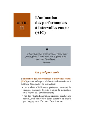 OUTIL
11
L’animation
des performances
à intervalles courts
(AIC)
“
Si tu ne peux pas le mesurer, […] tu ne peux
pas le gérer. Si tu ne peux pas le gérer, tu ne
peux pas l’améliorer.
Harrington
En quelques mots
L’animation des performances à intervalles courts
(AIC) permet à chaque collaborateur de contribuer à
l’atteinte des objectifs de son secteur :
• par le choix d’indicateurs pertinents, mesurant la
sécurité, la qualité, le coût, le délai, la motivation
et le respect de l’environnement ;
• par des rituels d’animation (réunions proches du
terrain), où l’analyse des écarts constatés se traduit
par l’engagement d’actions d’amélioration.
 