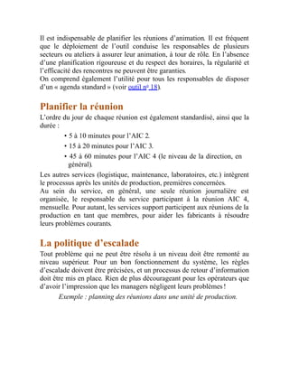 Il est indispensable de planifier les réunions d’animation. Il est fréquent
que le déploiement de l’outil conduise les responsables de plusieurs
secteurs ou ateliers à assurer leur animation, à tour de rôle. En l’absence
d’une planification rigoureuse et du respect des horaires, la régularité et
l’efficacité des rencontres ne peuvent être garanties.
On comprend également l’utilité pour tous les responsables de disposer
d’un « agenda standard » (voir outil no
18).
Planifier la réunion
L’ordre du jour de chaque réunion est également standardisé, ainsi que la
durée :
• 5 à 10 minutes pour l’AIC 2.
• 15 à 20 minutes pour l’AIC 3.
• 45 à 60 minutes pour l’AIC 4 (le niveau de la direction, en
général).
Les autres services (logistique, maintenance, laboratoires, etc.) intègrent
le processus après les unités de production, premières concernées.
Au sein du service, en général, une seule réunion journalière est
organisée, le responsable du service participant à la réunion AIC 4,
mensuelle. Pour autant, les services support participent aux réunions de la
production en tant que membres, pour aider les fabricants à résoudre
leurs problèmes courants.
La politique d’escalade
Tout problème qui ne peut être résolu à un niveau doit être remonté au
niveau supérieur. Pour un bon fonctionnement du système, les règles
d’escalade doivent être précisées, et un processus de retour d’information
doit être mis en place. Rien de plus décourageant pour les opérateurs que
d’avoir l’impression que les managers négligent leurs problèmes !
Exemple : planning des réunions dans une unité de production.
 