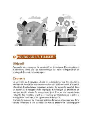 POURQUOI L’UTILISER ?
Objectif
Apprendre aux managers de proximité les techniques d’organisation et
d’animation, ainsi que les connaissances de bases indispensables au
pilotage de leurs ateliers et équipes.
Contexte
La direction de l’entreprise donne les orientations, fixe les objectifs à
atteindre et fournit les moyens nécessaires aux collaborateurs. En retour,
elle attend des résultats de la part des activités du terrain (le gemba). Tous
les acteurs de l’entreprise sont impliqués. Le manager de proximité, en
tant que premier niveau de management, joue donc un rôle essentiel dans
l’atteinte des résultats. C’est la « courroie de transmission » entre le
management supérieur et les opérationnels du terrain.
Souvent, le manager de proximité est issu du terrain et possède une forte
culture technique. Il est essentiel de bien le préparer et l’accompagner
 