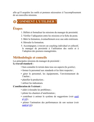 afin qu’il acquière les outils et postures nécessaires à l’accomplissement
de ses nouvelles missions.
COMMENT L’UTILISER ?
Étapes
1. Définir et formaliser les missions du manager de proximité.
2. Vérifier l’adéquation entre les missions et la fiche de poste.
3. Bâtir la formation, éventuellement avec une aide extérieure.
4. Dérouler la formation.
5. Accompagner, à travers un coaching individuel et collectif,
le manager de proximité à l’utilisation des outils et à
l’adoption des postures managériales.
Méthodologie et conseils
Les principales missions du manager de proximité :
Le travail standard :
• bien connaître le terrain dans tous ses aspects (le gemba) ;
• former le personnel aux standards et les faire respecter ;
• gérer le personnel, les équipements, l’environnement de
l’atelier ;
• planifier la production ;
• utiliser les indicateurs.
L’amélioration de l’existant :
• aider à résoudre les problèmes ;
• piloter les chantiers d’amélioration ;
• contribuer à animer le système de suggestions (voir outil
no
13) ;
• piloter l’animation des performances de son secteur (voir
outil no
11).
 