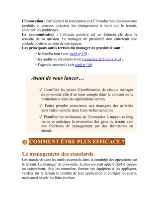 L’innovation : participer à la conception et à l’introduction des nouveaux
produits et process, préparer les changements à venir sur le terrain,
anticiper les problèmes.
La communication : l’attitude positive est un élément clé dans la
réussite de sa mission. Le manager de proximité doit entretenir une
attitude positive au sein de son équipe.
Les principaux outils terrain du manager de proximité sont :
• le Gemba tour (voir outil no
14) ;
• les audits de standards (voir l’exercice de l’outil no
3) ;
• l’agenda standard (voir outil no
18).
Avant de vous lancer…
✓ Identifiez les points d’amélioration de chaque manager
de proximité afin d’en tenir compte dans le contenu de la
formation et dans les applications terrain.
✓ Faites prendre conscience aux managers des activités
sans valeur ajoutée dans leurs tâches actuelles.
✓ Planifiez les évolutions de l’entreprise à moyen et long
terme et anticipez la promotion des gens de terrain vers
des fonctions de management par des formations en
amont.
COMMENT ÊTRE PLUS EFFICACE ?
Le management des standards
Les standards sont les outils essentiels dans la conduite des opérations sur
le terrain. Le manager de proximité, le plus souvent appelé chef d’équipe
ou superviseur, doit les connaître, former ses équipiers à les appliquer,
vérifier sur le terrain le résultat de leur application et corriger les écarts,
mais aussi savoir les faire évoluer.
 