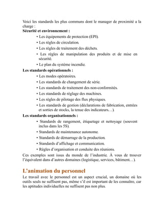 Voici les standards les plus communs dont le manager de proximité a la
charge :
Sécurité et environnement :
• Les équipements de protection (EPI).
• Les règles de circulation.
• Les règles de traitement des déchets.
• Les règles de manipulation des produits et de mise en
sécurité.
• Le plan du système incendie.
Les standards opérationnels :
• Les modes opératoires.
• Les standards de changement de série.
• Les standards de traitement des non-conformités.
• Les standards de réglage des machines.
• Les règles de pilotage des flux physiques.
• Les standards de gestion (déclarations de fabrication, entrées
et sorties de stocks, la tenue des indicateurs…).
Les standards organisationnels :
• Standards de rangement, étiquetage et nettoyage (souvent
inclus dans les 5S).
• Standards de maintenance autonome.
• Standards de démarrage de la production.
• Standards d’affichage et communication.
• Règles d’organisation et conduite des réunions.
Ces exemples sont issus du monde de l’industrie. À vous de trouver
l’équivalent dans d’autres domaines (logistique, services, bâtiment…).
L’animation du personnel
Le travail avec le personnel est un aspect crucial, un domaine où les
outils seuls ne suffisent pas, même s’il est important de les connaître, car
les aptitudes individuelles ne suffisent pas non plus.
 