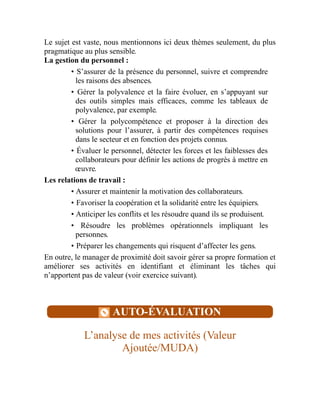 Le sujet est vaste, nous mentionnons ici deux thèmes seulement, du plus
pragmatique au plus sensible.
La gestion du personnel :
• S’assurer de la présence du personnel, suivre et comprendre
les raisons des absences.
• Gérer la polyvalence et la faire évoluer, en s’appuyant sur
des outils simples mais efficaces, comme les tableaux de
polyvalence, par exemple.
• Gérer la polycompétence et proposer à la direction des
solutions pour l’assurer, à partir des compétences requises
dans le secteur et en fonction des projets connus.
• Évaluer le personnel, détecter les forces et les faiblesses des
collaborateurs pour définir les actions de progrès à mettre en
œuvre.
Les relations de travail :
• Assurer et maintenir la motivation des collaborateurs.
• Favoriser la coopération et la solidarité entre les équipiers.
• Anticiper les conflits et les résoudre quand ils se produisent.
• Résoudre les problèmes opérationnels impliquant les
personnes.
• Préparer les changements qui risquent d’affecter les gens.
En outre, le manager de proximité doit savoir gérer sa propre formation et
améliorer ses activités en identifiant et éliminant les tâches qui
n’apportent pas de valeur (voir exercice suivant).
AUTO-ÉVALUATION
L’analyse de mes activités (Valeur
Ajoutée/MUDA)
 