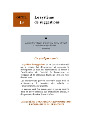 OUTIL
13
Le système
de suggestions
“
La meilleure façon d’avoir une bonne idée est
d’avoir beaucoup d’idées.
Linus Pauling
En quelques mots
Le système de suggestions est un processus structuré
qui a comme but d’encourager et organiser la
participation de tous les opérationnels de terrain à
l’amélioration de l’activité de l’entreprise, en
collectant et en appliquant toutes les idées qui vont
dans ce sens.
Les améliorations peuvent concerner aussi bien les
performances, le bien-être des salariés ou
l’environnement, par exemple.
Le système doit être conçu pour organiser aussi la
mise en œuvre effective des propositions émises, et
d’argumenter le refus, le cas échéant.
UN SYSTÈME ORGANISÉ POUR PROMOUVOIR
LES INITIATIVES DU PERSONNEL
 