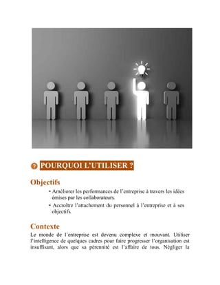 POURQUOI L’UTILISER ?
Objectifs
• Améliorer les performances de l’entreprise à travers les idées
émises par les collaborateurs.
• Accroître l’attachement du personnel à l’entreprise et à ses
objectifs.
Contexte
Le monde de l’entreprise est devenu complexe et mouvant. Utiliser
l’intelligence de quelques cadres pour faire progresser l’organisation est
insuffisant, alors que sa pérennité est l’affaire de tous. Négliger la
 