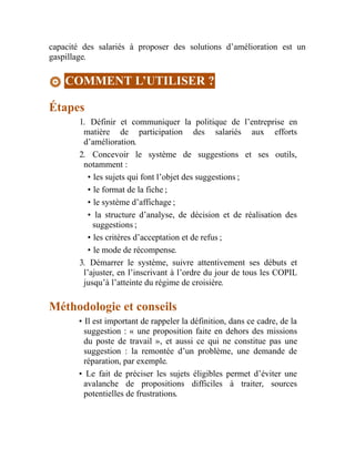 capacité des salariés à proposer des solutions d’amélioration est un
gaspillage.
COMMENT L’UTILISER ?
Étapes
1. Définir et communiquer la politique de l’entreprise en
matière de participation des salariés aux efforts
d’amélioration.
2. Concevoir le système de suggestions et ses outils,
notamment :
• les sujets qui font l’objet des suggestions ;
• le format de la fiche ;
• le système d’affichage ;
• la structure d’analyse, de décision et de réalisation des
suggestions ;
• les critères d’acceptation et de refus ;
• le mode de récompense.
3. Démarrer le système, suivre attentivement ses débuts et
l’ajuster, en l’inscrivant à l’ordre du jour de tous les COPIL
jusqu’à l’atteinte du régime de croisière.
Méthodologie et conseils
• Il est important de rappeler la définition, dans ce cadre, de la
suggestion : « une proposition faite en dehors des missions
du poste de travail », et aussi ce qui ne constitue pas une
suggestion : la remontée d’un problème, une demande de
réparation, par exemple.
• Le fait de préciser les sujets éligibles permet d’éviter une
avalanche de propositions difficiles à traiter, sources
potentielles de frustrations.
 
