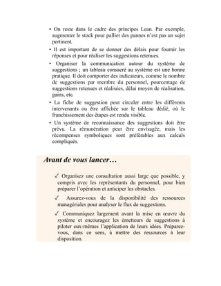 • On reste dans le cadre des principes Lean. Par exemple,
augmenter le stock pour pallier des pannes n’est pas un sujet
pertinent.
• Il est important de se donner des délais pour fournir les
réponses et pour réaliser les suggestions retenues.
• Organiser la communication autour du système de
suggestions ; un tableau consacré au système est une bonne
pratique. Il doit comporter des indicateurs, comme le nombre
de suggestions par membre du personnel, pourcentage de
suggestions retenues et réalisées, délai moyen de réalisation,
gains, etc.
• La fiche de suggestion peut circuler entre les différents
intervenants ou être affichée sur le tableau dédié, où le
franchissement des étapes est rendu visible.
• Un système de reconnaissance des suggestions doit être
prévu. La rémunération peut être envisagée, mais les
récompenses symboliques sont préférables aux calculs
compliqués.
Avant de vous lancer…
✓ Organisez une consultation aussi large que possible, y
compris avec les représentants du personnel, pour bien
préparer l’opération et anticiper les obstacles.
✓ Assurez-vous de la disponibilité des ressources
managériales pour analyser le flux de suggestions.
✓ Communiquez largement avant la mise en œuvre du
système et encouragez les émetteurs de suggestions à
piloter eux-mêmes l’application de leurs idées. Préparez-
vous, dans ce sens, à mettre des ressources à leur
disposition.
 