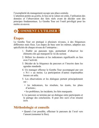 l’exemplarité du management occupe une place centrale.
L’attention portée au gemba, le lieu où la valeur est créée, l’utilisation des
données et l’observation des faits réels avant de décider sont des
principes fondamentaux. Le Gemba Tour est l’outil privilégié pour les
mettre en œuvre.
COMMENT L’UTILISER ?
Étapes
Le Gemba Tour est pratiqué à plusieurs niveaux, à des fréquences
différentes mais fixes. Les étapes de base sont les mêmes, adaptées aux
spécificités de chaque niveau de l’entreprise :
1. Établir un parcours type, permettant d’observer les
éléments clés qui marquent la vie du secteur.
2. Définir les données et les indicateurs significatifs en lien
avec l’activité.
3. Décider de la fréquence du parcours et l’inscrire dans les
agendas standards.
4. Un manager effectue le Gemba Tour accompagné par son
« N-1 » au moins. La participation d’autres responsables
locaux est utile.
5. Les observations et les dialogues portent principalement
sur :
• les indicateurs, les résultats, les écarts, les plans
d’actions ;
• les problèmes, les incidents, les faits marquants.
6. Le parcours se termine par un dialogue entre participants et
le partage des conclusions. Il peut être suivi d’un résumé
écrit.
Méthodologie et conseils
• Quand c’est possible, effectuer le parcours de l’aval vers
l’amont (remonter le flux).
 