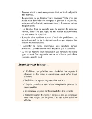 • Écouter attentivement, comprendre, font partie des objectifs
de l’exercice.
• La question clé du Gemba Tour : pourquoi ? Elle n’est pas
posée pour demander des comptes et pousser à se justifier,
mais pour aider les interlocuteurs à trouver les causes racines
des problèmes.
• Le Gemba Tour se déroule dans le respect de certaines
valeurs, dont « Ne pas juger, ne pas blâmer, tout problème
est une source de progrès ».
• Rappeler ainsi qu’il est normal d’avoir des problèmes ; ce
qui est anormal est de les ignorer ou de ne pas engager des
actions pour les résoudre.
• Accorder la même importance aux résultats qu’aux
processus. Le comment est aussi important que le combien.
• À côté du Gemba Tour standardisé, des parcours du même
type peuvent être organisés autour de thèmes particuliers
(sécurité, qualité, etc.).
Avant de vous lancer…
✓ Établissez au préalable une check-list des aspects à
observer et des points à questionner, ainsi qu’un trajet
standard.
✓Définissez un agenda en y associant vos N – 1.
✓ Soyez convaincus que mieux comprendre permet de
mieux décider.
✓Commencez toujours par les aspects liés à la sécurité.
✓Préparez un plan d’actions et ne laissez pas les remarques
sans suite, exigez que les plans d’actions soient suivis et
affichés.
 