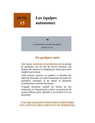 OUTIL
15
Les équipes
autonomes
“
L’autonomie est une discipline.
Adolphe Ferrière
En quelques mots
Une équipe autonome de production est un groupe
de personnes sur un lieu de travail commun, qui
dispose des moyens et compétences nécessaires pour
remplir leur mission.
Cette mission consiste, en général, à atteindre des
objectifs fixés dans un cadre contractuel, de traiter les
anomalies courantes et de mener la démarche
d’amélioration continue du secteur.
L’équipe autonome connaît les limites de son
autonomie et l’organisation a prévu un processus de
soutien efficace pour répondre à ses besoins et à ses
demandes.
UNE ORGANISATION POUR MIEUX RÉPONDRE
AUX ATTENTES DES CLIENTS ET DU PERSONNEL
 