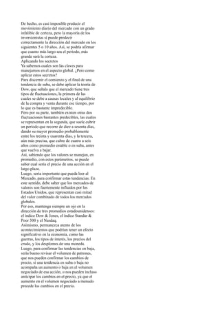 De hecho, es casi imposible predecir el
movimiento diario del mercado con un grado
infalible de certeza, pero la mayoría de los
inversionistas sí puede predecir
correctamente la dirección del mercado en los
siguientes 5 o 10 años. Así, se podría afirmar
que cuanto más largo sea el período, más
grande será la certeza.
Aplicando los secretos
Ya sabemos cuales son las claves para
manejarnos en el aspecto global. ¿Pero como
aplicar estos secretos?
Para discernir el comienzo y el final de una
tendencia de suba, se debe aplicar la teoría de
Dow, que señala que el mercado tiene tres
tipos de fluctuaciones, la primera de las
cuales se debe a causas locales y al equilibrio
de la compra y venta durante ese tiempo, por
lo que es bastante impredecible.
Pero por su parte, también existen otras dos
fluctuaciones bastantes predecibles, las cuales
se representan en la segunda, que suele cubrir
un período que recorre de diez a sesenta días,
dando su mayor promedio probablemente
entre los treinta y cuarenta días, y la tercera,
aún más precisa, que cubre de cuatro a seis
años como promedio estable o en suba, antes
que vuelva a bajar.
Así, sabiendo que los valores se manejan, en
promedio, con estos parámetros, se puede
saber cual sería el precio de una acción en el
largo plazo.
Luego, sería importante que pueda leer al
Mercado, para confirmar estas tendencias. En
este sentido, debe saber que los mercados de
valores son fuertemente influidos por los
Estados Unidos, que representan casi mitad
del valor combinado de todos los mercados
globales.
Por eso, mantenga siempre un ojo en la
dirección de tres promedios estadounidenses:
el índice Dow & Jones, el índice Standar &
Poor 500 y el Nasdaq.
Asimismo, permanezca atento de los
acontecimientos que podrían tener un efecto
significativo en la economía, como las
guerras, los tipos de interés, los precios del
crudo, y los desplomes de una moneda.
Luego, para confirmar las tendencias en baja,
sería bueno revisar el volumen de patrones,
que nos pueden confirmar los cambios de
precio, si una tendencia en suba o baja no
acompaña un aumento o baja en el volumen
negociado de esa acción, o nos pueden incluso
anticipar los cambios en el precio, ya que el
aumento en el volumen negociado a menudo
precede los cambios en el precio.
 
