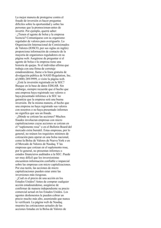 La mejor manera de protegerse contra el
fraude de inversión es hacer preguntas
difíciles sobre la oportunidad y sobre las
personas que la promocionan-antes de
invertir. Por ejemplo, querrá saber:
· ¿Tienen el agente de bolsa y la empresa
licencia? Comuníquese con su organismo
regulador de valores para averiguarlo. La
Organización Internacional de Comisionados
de Valores (IOSCO, por sus siglas en inglés)
proporciona información de contacto de la
mayoría de organismos reguladores en su
página web. Asegúrese de preguntar si el
agente de bolsa o la empresa tiene una
historia de quejas. Si el individuo afirma que
trabaja con una firma de corretaje
estadounidense, llame a la línea gratuita de
divulgación pública de NASD Regulation, Inc.
al (800) 289-9999, o visite la página web.
· ¿Está la inversión registrada en la SEC?
Busque en la base de datos EDGAR. Sin
embargo, siempre recuerde que el hecho que
una empresa haya registrado sus valores o
haya presentado informes a la SEC no
garantiza que la empresa será una buena
inversión. De la misma manera, el hecho que
una empresa no haya registrado sus valores
con nosotros o no haya presentado informes
no significa que sea un fraude.
· ¿Dónde se cotizan las acciones? Muchos
fraudes involucran empresas con micro
capitalizaciones cuyas acciones se cotizan en
el “suplemento rosa” o en el Bulletin Board del
mercado extra bursátil. Estas empresas, por lo
general, no reúnen los requisitos mínimos de
cotización para operar en una bolsa nacional,
como la Bolsa de Valores de Nueva York o en
el Mercado de Valores de Nasdaq. Y las
empresas que cotizan en el suplemento rosa,
por lo general, no presentan informes o
estados financieros auditados a la SEC. Puede
ser muy difícil que los inversionistas
encuentren información confiable e imparcial
sobre las empresas con micro capitalizaciones.
Por esa razón, las acciones de micro
capitalizaciones pueden estar entre las
inversiones más riesgosas.
· ¿Cuál es el precio de una acción en los
Estados Unidos? Antes de comprar cualquier
acción estadounidense, asegúrese de
confirmar de manera independiente su precio
comercial actual en los Estados Unidos. Los
agentes deshonestos le pueden cobrar un
precio mucho más alto, asumiendo que nunca
lo verificará. La página web de Nasdaq
muestra las cotizaciones actuales de las
acciones listadas en la Bolsa de Valores de
 