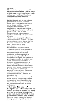 mercado.
Obviamente las empresas y sus decisiones son
extremadamente dinámicas y día tras día se
buscan nuevas y mejores estrategias, por lo
cual siempre existirán posibilidades de
inversión más o menos atractivas.

La gran ventaja que tiene un inversor es que
puede modificar su cartera de inversión
cuando quiera y cuantas veces quiera y con
sólo un llamado telefónico o una orden
electrónica, puede incrementar su
participación en una empresa, disminuirla,
cambiarla por otra o simplemente deshacerse
de todo y volver a tener su dinero.
Es importante tener en cuenta algunos
aspectos elementales a la hora de decidir una
inversión:
-Conocer la empresa y algo de su historia.
-Analizar el sector y su desarrollo y por sobre
todo tener muy en claro su perfil de inversor,
lo cual nos dará una muestra clara de los
pasos a seguir y el sector donde
desenvolvernos.
básicamente hace funcionar el mercado.
Si una gran cantidad de inversores observan
que determinada empresa tendrá mejores
resultados en sus próximos balances,
seguramente habrá mucha demanda de
acciones y a su vez poca oferta, lo cual
obligará a quienes deseen comprar a pagar un
precio superior por ellas. En sentido inverso,
cuando una empresa muestra indicios de
desmejora, seguramente los tenedores de
acciones decidirán que es momento de
hacerse del dinero intentando vender, en este
caso será mayor la oferta que la demanda por
lo cual los precios tenderán a bajar.
Este juego es el que permite el movimiento
diario de precios y está basado pura y
exclusivamente en oferta y demanda. Tan
simple como eso.
Si tenemos en claro cual es la situación y el
sentido de invertir en un mercado accionario
y si llegado este punto, el tema despertó su
interés, lo invitamos a que siga conociendo
este interesante mundo a partir de nuestras
explicaciones.
¿Qué son los bonos?
Supongamos que el Estado debe abonar una
deuda y no cuenta con el dinero para hacerlo.
Pues bien lo que hace entonces es pedir
dinero prestado para lo cual emite un título
público denominado bono por el monto de
dinero que necesita y lo respalda con algún
activo que posea , por ejemplo reservas en
 