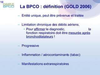 Entité unique, peut être prévenue et traitée Limitation chronique des débits aériens. Pour  affirmer  le diagnostic,  la fonction respiratoire doit être  mesurée après bronchodilatateurs  ! Progressive  Inflammation / aérocontaminants (tabac) Manifestations extrarespiratoires La BPCO : définition (GOLD 2006) 10 