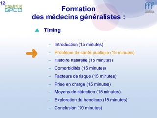 Formation des médecins généralistes : 12  Timing Introduction (15 minutes) Problème de santé publique (15 minutes) Histoire naturelle (15 minutes) Comorbidités (15 minutes) Facteurs de risque (15 minutes) Prise en charge (15 minutes) Moyens de détection (15 minutes) E xploration du handicap (15 minutes) Conclusion  (10 minutes) 