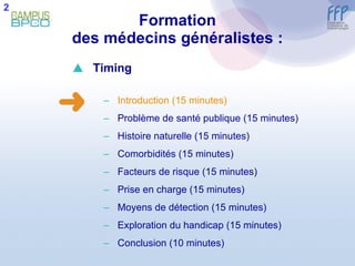Formation des médecins généralistes : 2  Timing Introduction (15 minutes) Problème de santé publique (15 minutes) Histoire naturelle (15 minutes) Comorbidités (15 minutes) Facteurs de risque (15 minutes) Prise en charge (15 minutes) Moyens de détection (15 minutes) E xploration du handicap (15 minutes) Conclusion  (10 minutes) 