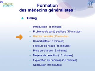 Formation des médecins généralistes : 20  Timing Introduction (15 minutes) Problème de santé publique (15 minutes) Histoire naturelle (15 minutes) Comorbidités (15 minutes) Facteurs de risque (15 minutes) Prise en charge (15 minutes) Moyens de détection (15 minutes) E xploration du handicap (15 minutes) Conclusion  (10 minutes) 