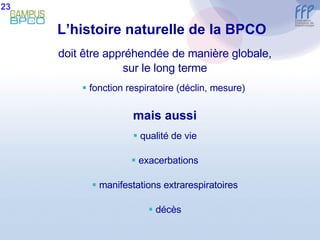 L’histoire naturelle de la BPCO   doit être appréhendée de manière globale, sur le long terme fonction respiratoire (déclin, mesure)  mais aussi qualité de vie exacerbations manifestations extrarespiratoires décès 23 
