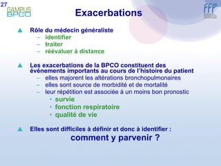 Exacerbations Rôle du médecin généraliste identifier  traiter réévaluer à distance Les exacerbations de la BPCO constituent des événements importants au cours de l’histoire du patient elles majorent les altérations bronchopulmonaires elles sont source de morbidité et de mortalité leur répétition est associée à un moins bon pronostic survie fonction respiratoire qualité de vie Elles sont difficiles à définir et donc à identifier : comment y parvenir ? 27 
