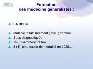 Formation des médecins généralistes : LA BPCO Maladie insuffisamment ( mal..) connue Sous diagnostiquée Insuffisamment traitée 3 (4)  ème cause de mortalité en 2020…. 