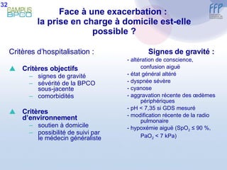 Face à une exacerbation :  la prise en charge à domicile est-elle possible ? Critères d’hospitalisation : Critères objectifs signes de gravité sévérité de la BPCO sous-jacente comorbidités Critères d’environnement soutien à domicile possibilité de suivi par le médecin généraliste Signes de gravité : - altération de conscience, confusion aiguë - état général altéré - dyspnée sévère - cyanose - aggravation récente des œdèmes périphériques - pH < 7,35 si GDS mesuré - modification récente de la radio pulmonaire  - hypoxémie aiguë (SpO 2  ≤ 90 %, PaO 2  < 7 kPa) 32 