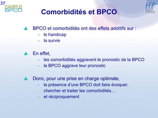 Comorbidités et BPCO BPCO et comorbidités ont des effets additifs sur : le handicap la survie En effet, les comorbidités aggravent le pronostic de la BPCO la BPCO aggrave leur pronostic Donc, pour une prise en charge optimale,  la présence d’une BPCO doit faire évoquer, chercher et traiter les comorbidités… et réciproquement 37 