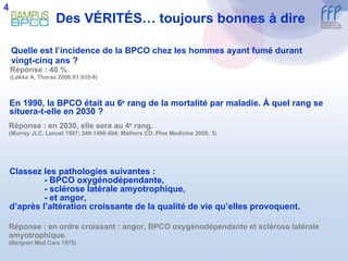 Des V É RIT É S… toujours bonnes à dire Quelle est l’incidence de la BPCO chez les hommes ayant fumé durant vingt-cinq ans ?  Réponse : 40 %.  (Løkke A. Thorax 2006;61:935-9) En 1990, la BPCO était au 6 e  rang de la mortalité par maladie.  À  quel rang se situera-t-elle en 2030 ?  Réponse : en 2030, elle sera au 4 e  rang. (Murray JLC. Lancet 1997; 349:1498-504; Mathers CD. Plos Medicine 2006; 3) Classez les pathologies suivantes :  - BPCO oxygénodépendante, - sclérose latérale amyotrophique, - et angor, d’après l’altération croissante de la qualité de vie qu’elles provoquent. Réponse : en ordre croissant : angor, BPCO oxygénodépendante et sclérose latérale amyotrophique.  (Bergner Med Care 1976) 4 
