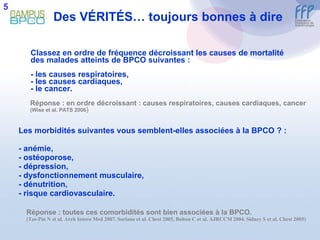 Des V É RIT É S… toujours bonnes à dire Classez en ordre de fréquence décroissant les causes de mortalité des malades atteints de BPCO suivantes :  - les causes respiratoires,  - les causes cardiaques,  - le cancer. Réponse : en ordre décroissant : causes respiratoires, causes cardiaques, cancer  (Wise et al. PATS 2006 ) Les morbidités suivantes vous semblent-elles associées à la BPCO ? : - anémie, - ostéoporose, - dépression, - dysfonctionnement musculaire, - dénutrition, - risque cardiovasculaire. Réponse : toutes ces comorbidités sont bien associées à la BPCO.  (Tze-Pin N et al. Arch Intern Med 2007. Soriano et al. Chest 2005, Bolton C et al. AJRCCM 2004. Sidney S et al. Chest 2005) 5 