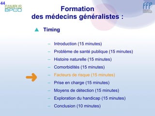 Formation des médecins généralistes : 44  Timing Introduction (15 minutes) Problème de santé publique (15 minutes) Histoire naturelle (15 minutes) Comorbidités (15 minutes) Facteurs de risque   (15 minutes) Prise en charge (15 minutes) Moyens de détection (15 minutes) E xploration du handicap (15 minutes) Conclusion  (10 minutes) 