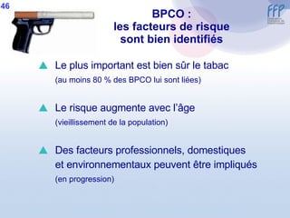 BPCO : les facteurs de risque sont bien identifiés Le plus important est bien sûr le tabac (au moins 80 % des BPCO lui sont liées) Le risque augmente avec l’âge (vieillissement de la population) Des facteurs professionnels, domestiques et environnementaux peuvent être impliqués (en progression) 46 