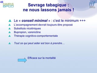 Sevrage tabagique : ne nous lassons jamais ! Le «  conseil minimal  » : c’est le minimum +++ L’accompagnement devrait toujours être proposé Substituts nicotiniques Bupropion, varenicline  Thérapie cognitivo-comportementale Tout ce qui peut aider est bon à prendre … Efficace sur la mortalité 48 