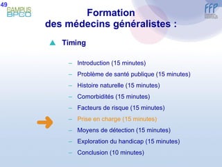 Formation des médecins généralistes : 49  Timing Introduction (15 minutes) Problème de santé publique (15 minutes) Histoire naturelle (15 minutes) Comorbidités (15 minutes) Facteurs de risque (15 minutes) Prise en charge (15 minutes) Moyens de détection (15 minutes) E xploration du handicap (15 minutes) Conclusion  (10 minutes) 