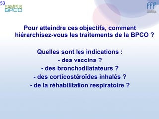 Pour atteindre ces objectifs, comment hiérarchisez-vous les traitements de la BPCO ? Quelles sont les indications : - des vaccins ? - des bronchodilatateurs ? - des corticostéroïdes inhalés ? - de la réhabilitation respiratoire ? 53 
