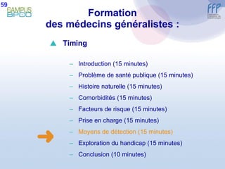 Formation des médecins généralistes : 59  Timing Introduction (15 minutes) Problème de santé publique (15 minutes) Histoire naturelle (15 minutes) Comorbidités (15 minutes) Facteurs de risque (15 minutes) Prise en charge (15 minutes) Moyens de détection (15 minutes) E xploration du handicap (15 minutes) Conclusion  (10 minutes) 