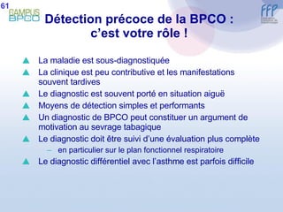 Détection précoce de la BPCO : c’est votre rôle ! La maladie est sous-diagnostiquée La clinique est peu contributive et les manifestations souvent tardives Le diagnostic est souvent porté en situation aiguë Moyens de détection simples et performants Un diagnostic de BPCO peut constituer un argument de motivation au sevrage tabagique Le diagnostic doit être suivi d’une évaluation plus complète en particulier sur le plan fonctionnel respiratoire Le diagnostic différentiel avec l’asthme est parfois difficile 61 