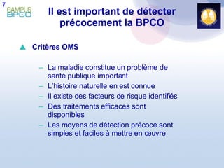 Il est important de détecter précocement la BPCO Critères OMS La maladie constitue un problème de santé publique important L’histoire naturelle en est connue Il existe des facteurs de risque identifiés Des traitements efficaces sont disponibles Les moyens de détection précoce sont simples et faciles à mettre en œuvre 7 