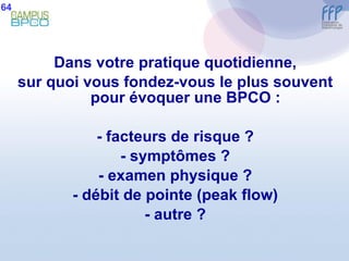 Dans votre pratique quotidienne, sur quoi vous fondez-vous le plus souvent pour évoquer une BPCO : - facteurs de risque ? - symptômes ? - examen physique ? - débit de pointe (peak flow) - autre ? 64 