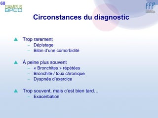 Circonstances du diagnostic Trop rarement Dépistage Bilan d’une comorbidité À  peine plus souvent « Bronchites » répétées Bronchite / toux chronique Dyspnée d’exercice  Trop souvent, mais c’est bien tard… Exacerbation 68 