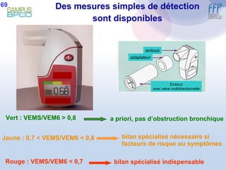Des mesures simples de détection sont disponibles Vert : VEMS/VEM6 > 0,8 Jaune : 0,7 < VEMS/VEM6 < 0,8 Rouge : VEMS/VEM6 < 0,7 a priori, pas d’obstruction bronchique bilan spécialisé nécessaire si facteurs de risque ou symptômes bilan spécialisé indispensable 69 