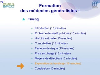 Formation des médecins généralistes : 72  Timing Introduction (15 minutes) Problème de santé publique (15 minutes) Histoire naturelle (15 minutes) Comorbidités (15 minutes) Facteurs de risque (15 minutes) Prise en charge (15 minutes) Moyens de détection (15 minutes) E xploration du handicap (15 minutes) Conclusion  (10 minutes) 