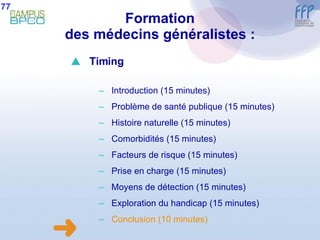 Formation des médecins généralistes : 77  Timing Introduction (15 minutes) Problème de santé publique (15 minutes) Histoire naturelle (15 minutes) Comorbidités (15 minutes) Facteurs de risque (15 minutes) Prise en charge (15 minutes) Moyens de détection (15 minutes) E xploration du handicap (15 minutes) Conclusion  (10 minutes) 