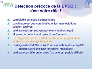 Détection précoce de la BPCO : c’est votre rôle ! La maladie est sous-diagnostiquée La clinique est peu contributive et les manifestations souvent tardives Le diagnostic est souvent porté en situation aiguë Moyens de détection simples et performants Un diagnostic de BPCO doit constituer un argument de motivation au sevrage tabagique Le diagnostic doit être suivi d’une évaluation plus complète en particulier sur le plan fonctionnel respiratoire Le diagnostic différentiel avec l’asthme est parfois difficile 79 
