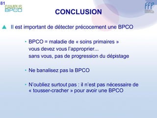CONCLUSION Il  est important de détecter précocement une BPCO BPCO = maladie de « soins primaires » vous devez vous l’approprier... sans vous, pas de progression du dépistage  Ne banalisez pas la BPCO N’oubliez surtout pas : il n’est pas nécessaire de « tousser-cracher » pour avoir une BPCO 81 