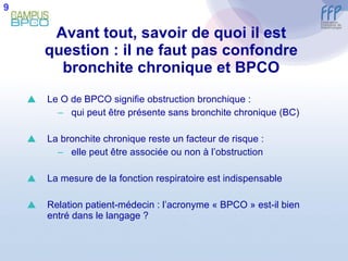Avant tout, savoir de quoi il est question : il ne faut pas confondre bronchite chronique et BPCO Le O de BPCO signifie obstruction bronchique : qui peut être présente sans bronchite chronique (BC) La bronchite chronique reste un facteur de risque : elle peut être associée ou non à l’obstruction La mesure de la fonction respiratoire est indispensable Relation patient-médecin : l’acronyme « BPCO » est-il bien entré dans le langage ? 9 